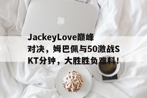 半岛体育入口-JackeyLove巅峰对决，姆巴佩与50激战SKT分钟，大胜胜负难料！-半岛体育入口